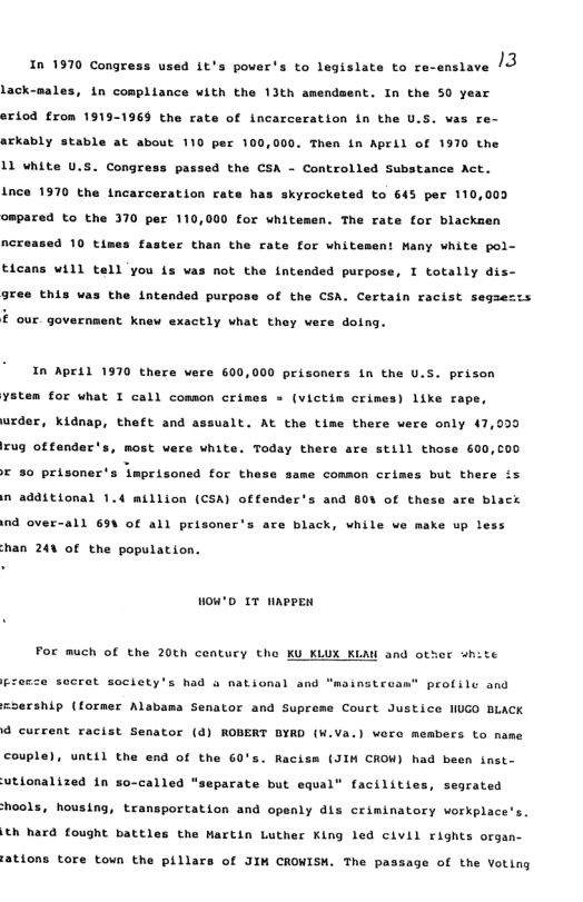 13  In 1970 Congress used it’s power’s to legislate to re-enslave  lack-nales, in compliance with the 13th amendment. In the SO0 year eriod from 1919-1969 the rate of incarceration i the U.S. vas re- arkably stable at about 110 per 100,000, Then in April of 1970 the  11 white U.s. Congrs  Passed the CSA - Controlled Substance Act. Ince 1970 the incarceration rate has skyrocketed to 645 per 110,000  ompared to the 370 per 110,000 for whitemen. The rate for blackaen  4 10 times faster than the rate for whit  it Wany white pol- ticans will tell you {s was not the intended purpose, I totally dis- gree this was the intended purpose of the CSA. Certain racist segaezzs  £ our. government knew exactly what they vere doing.  In April 1970 there were 600,000 prisoners in the U.S. prison  ystem for what I call comson cris  = (victim crimes) like rape, urder, kidnap, theft and assualt. At the time there vere only 47,030 rug offender’s, most were white. Today there are still those 600,00  T 30 prisoner’s lmprisoned for th  same common crimes but there ix n additional 1.4 million (CSA) offender’s and 8OV of these are black  nd over-all 63V of all prisoner’s are black, while ve make up less  han 24% of the population.  wou’D 1T HAPPEN  For much of the 20th century the KU KLUX KLAW and other “hite  sccrat society’s had & national and "msinstrean® profile and  sership (former Alabama Senator and Supreme Court Justice NUGO BLACK @ current racist Senator () ROBERT BYRD (W.Va.) were members to name couple), until the end of the 60’s. Racise (JIH CROW) had been inst-  utionalized in so-called *  parate but equal® facilities, segrated  ools, housing, transportation and openly dis criminatory vorkplace’s.  th hard fought battles the Martin Luther King led civil rights organ-  ‘ations tore town the pillars of JIM CROWISH. The passage of the Voting 